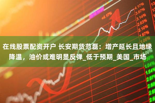 在线股票配资开户 长安期货范磊：增产延长且地缘降温，油价或难明显反弹_低于预期_美国_市场